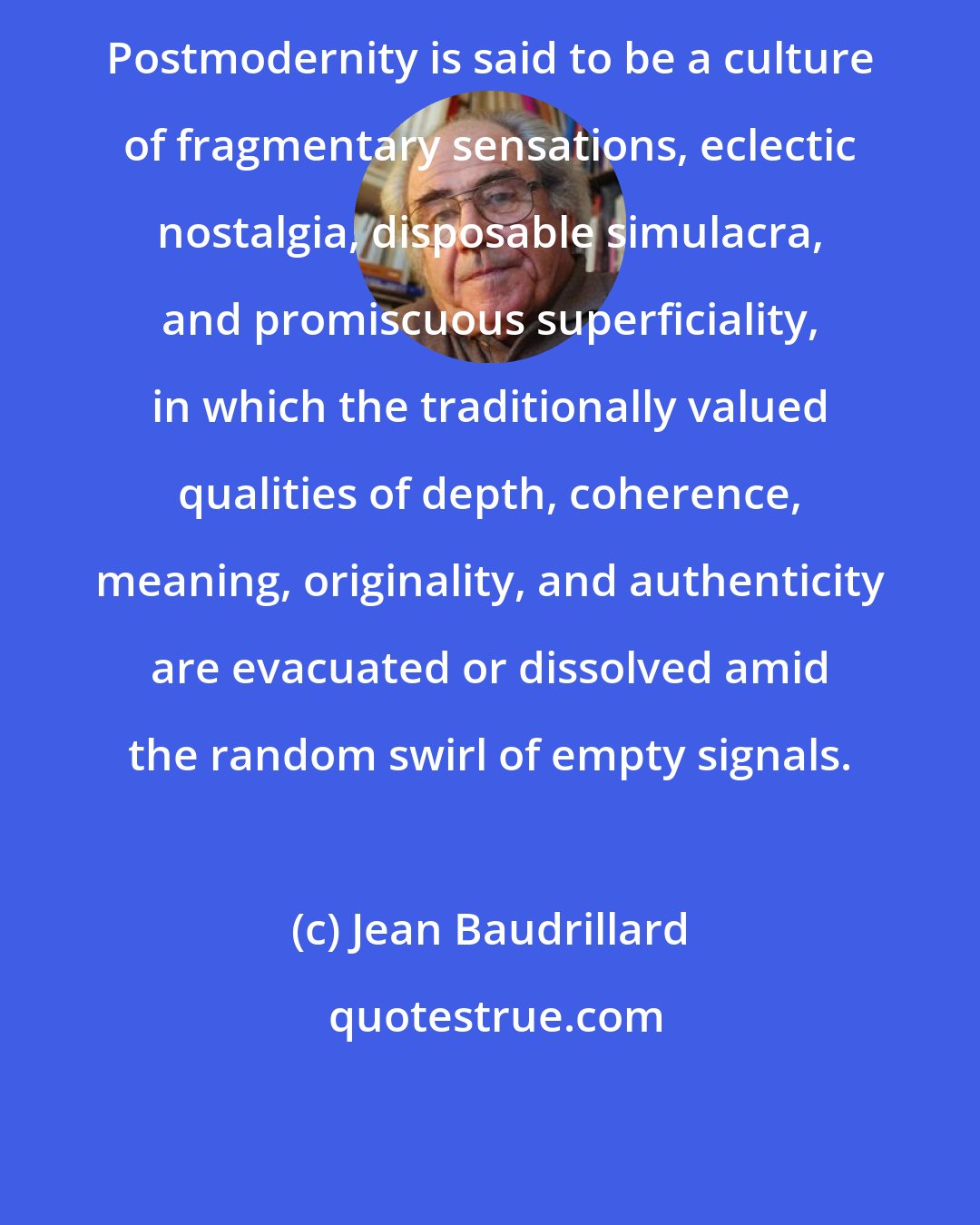 Jean Baudrillard: Postmodernity is said to be a culture of fragmentary sensations, eclectic nostalgia, disposable simulacra, and promiscuous superficiality, in which the traditionally valued qualities of depth, coherence, meaning, originality, and authenticity are evacuated or dissolved amid the random swirl of empty signals.