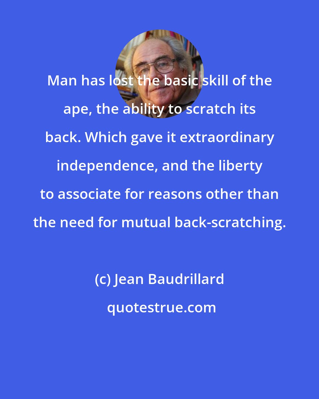 Jean Baudrillard: Man has lost the basic skill of the ape, the ability to scratch its back. Which gave it extraordinary independence, and the liberty to associate for reasons other than the need for mutual back-scratching.