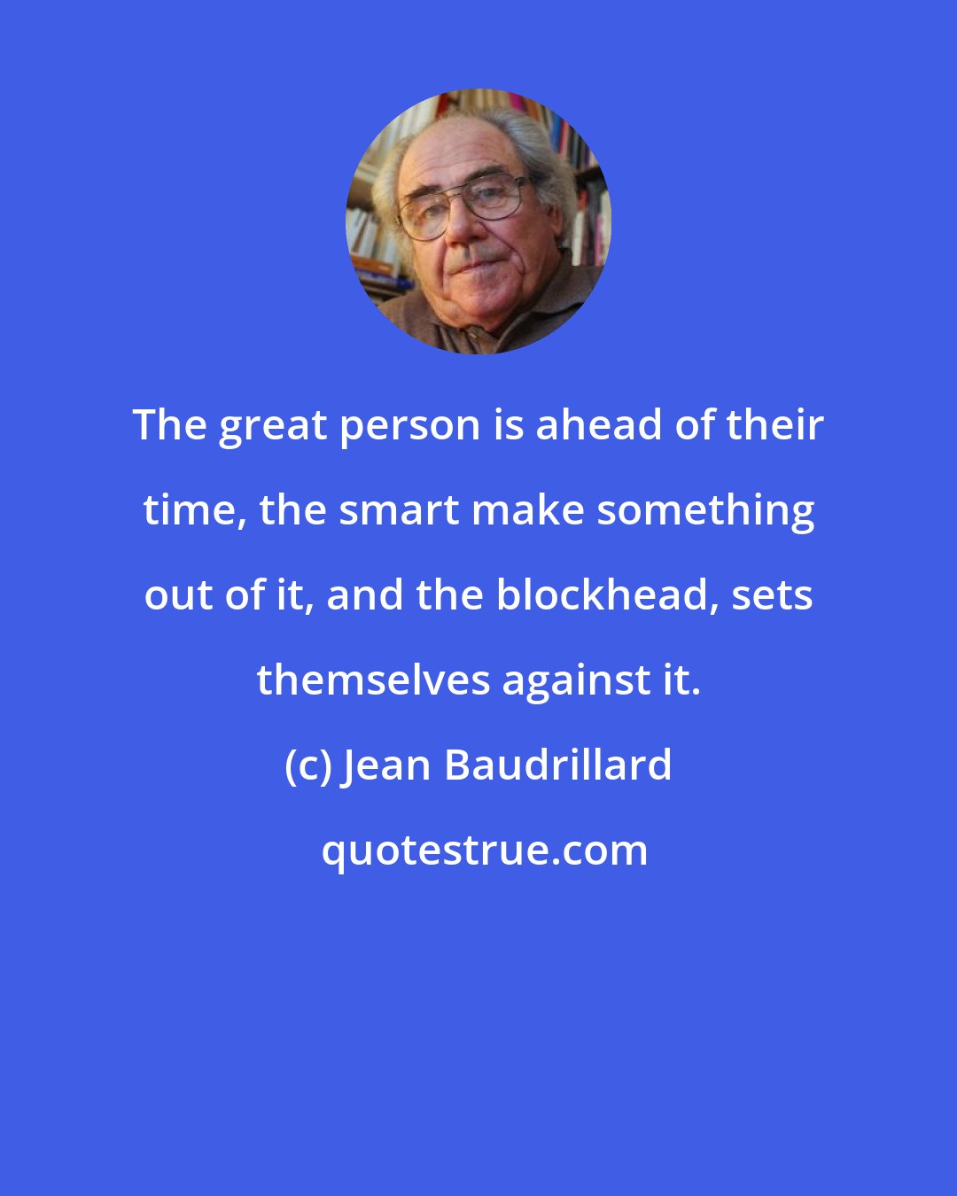 Jean Baudrillard: The great person is ahead of their time, the smart make something out of it, and the blockhead, sets themselves against it.