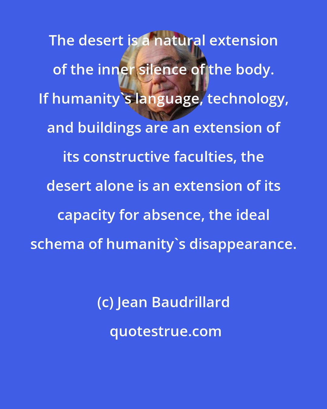 Jean Baudrillard: The desert is a natural extension of the inner silence of the body. If humanity's language, technology, and buildings are an extension of its constructive faculties, the desert alone is an extension of its capacity for absence, the ideal schema of humanity's disappearance.