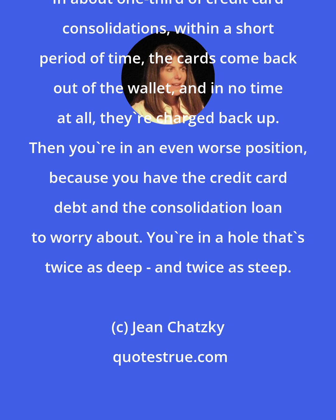Jean Chatzky: In about one-third of credit card consolidations, within a short period of time, the cards come back out of the wallet, and in no time at all, they're charged back up. Then you're in an even worse position, because you have the credit card debt and the consolidation loan to worry about. You're in a hole that's twice as deep - and twice as steep.