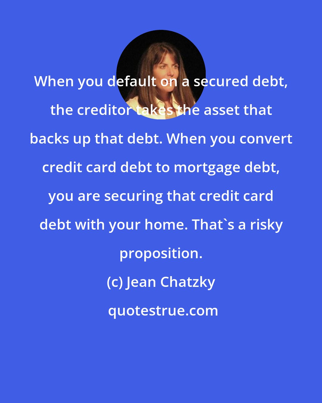 Jean Chatzky: When you default on a secured debt, the creditor takes the asset that backs up that debt. When you convert credit card debt to mortgage debt, you are securing that credit card debt with your home. That's a risky proposition.