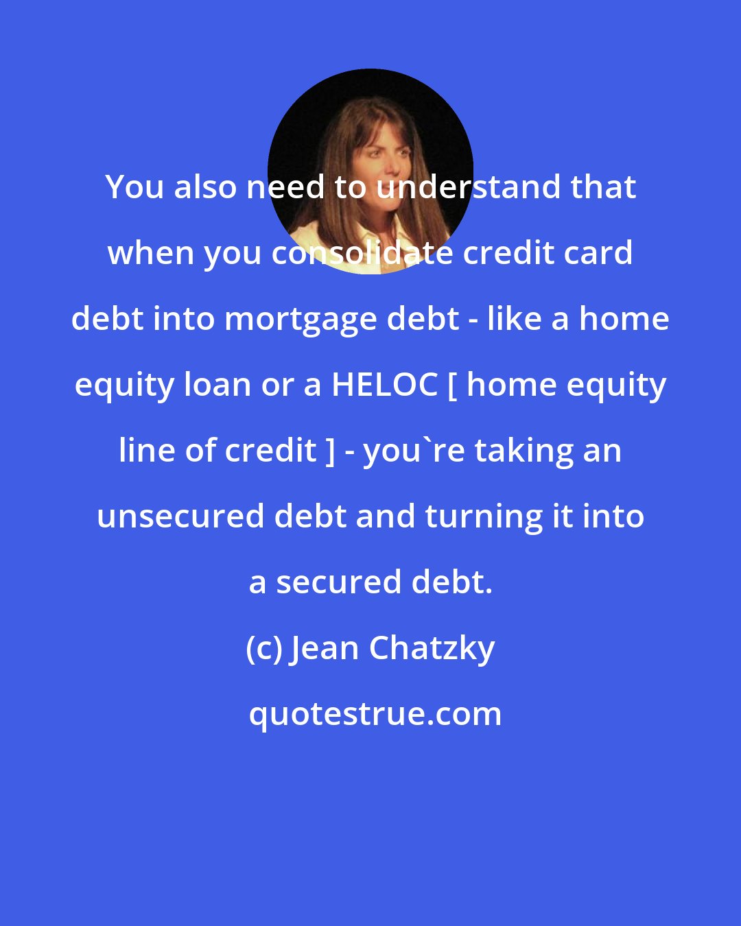 Jean Chatzky: You also need to understand that when you consolidate credit card debt into mortgage debt - like a home equity loan or a HELOC [ home equity line of credit ] - you're taking an unsecured debt and turning it into a secured debt.