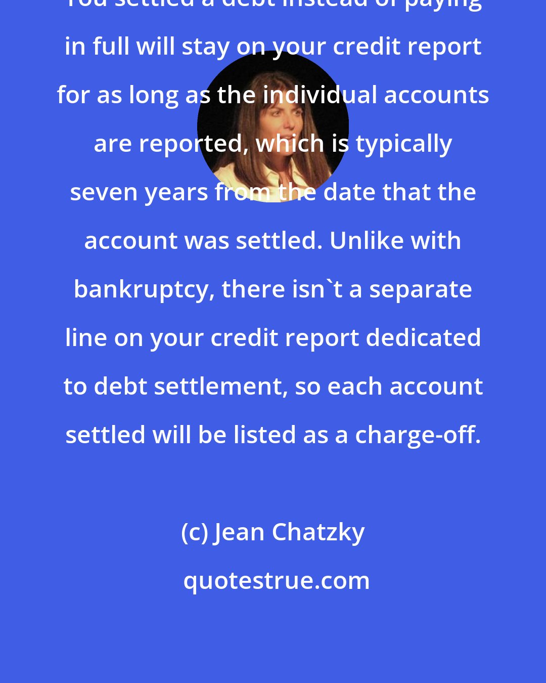 Jean Chatzky: You settled a debt instead of paying in full will stay on your credit report for as long as the individual accounts are reported, which is typically seven years from the date that the account was settled. Unlike with bankruptcy, there isn't a separate line on your credit report dedicated to debt settlement, so each account settled will be listed as a charge-off.