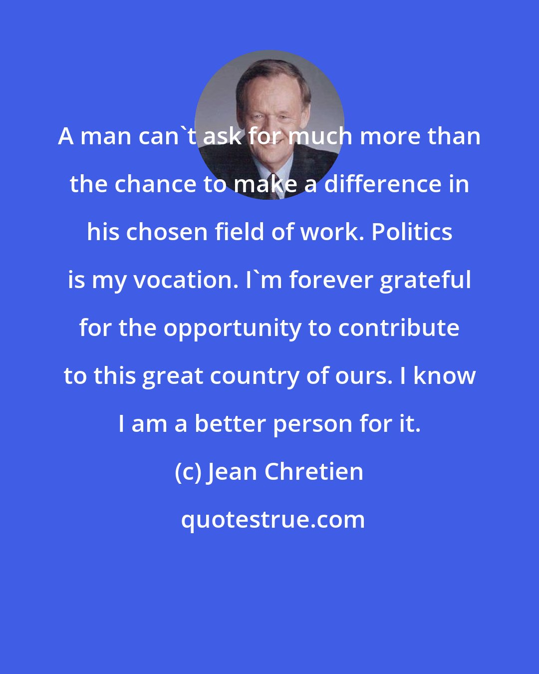 Jean Chretien: A man can't ask for much more than the chance to make a difference in his chosen field of work. Politics is my vocation. I'm forever grateful for the opportunity to contribute to this great country of ours. I know I am a better person for it.