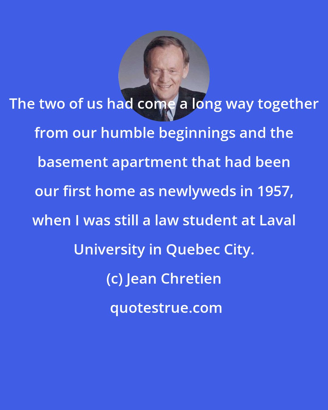 Jean Chretien: The two of us had come a long way together from our humble beginnings and the basement apartment that had been our first home as newlyweds in 1957, when I was still a law student at Laval University in Quebec City.