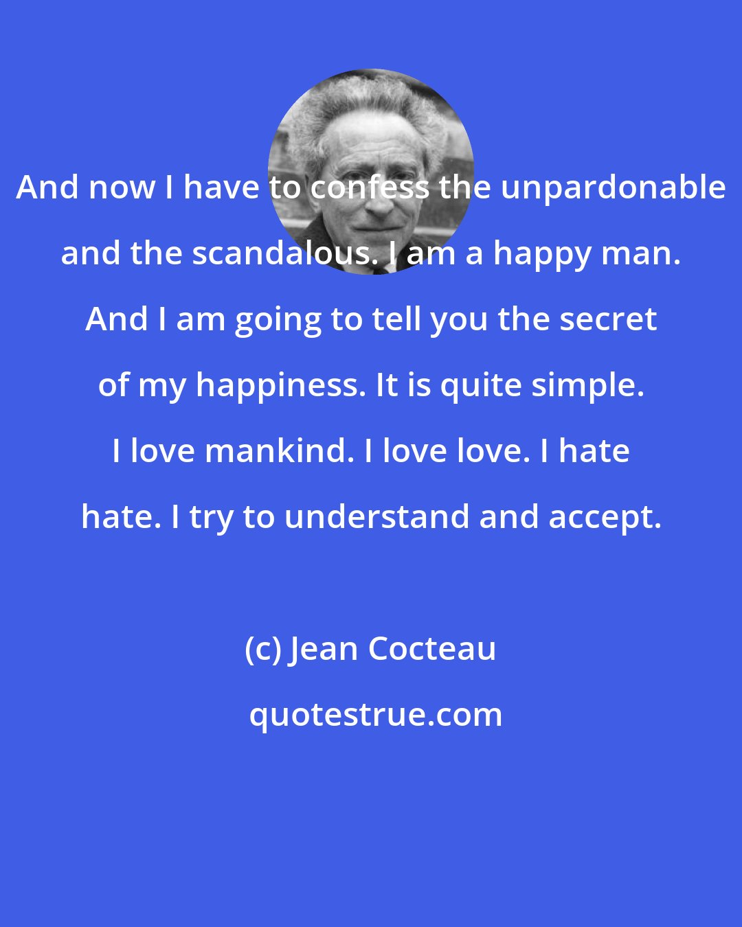 Jean Cocteau: And now I have to confess the unpardonable and the scandalous. I am a happy man. And I am going to tell you the secret of my happiness. It is quite simple. I love mankind. I love love. I hate hate. I try to understand and accept.