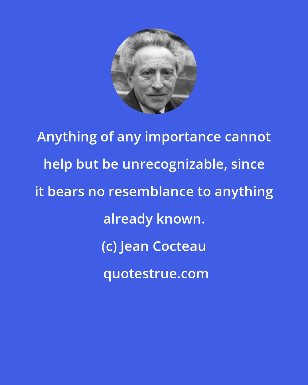 Jean Cocteau: Anything of any importance cannot help but be unrecognizable, since it bears no resemblance to anything already known.