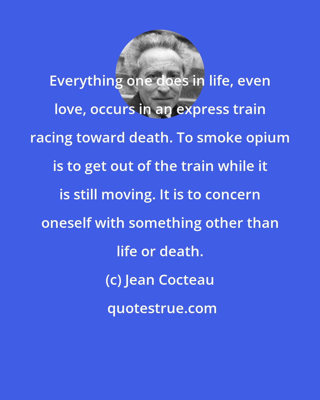 Jean Cocteau: Everything one does in life, even love, occurs in an express train racing toward death. To smoke opium is to get out of the train while it is still moving. It is to concern oneself with something other than life or death.