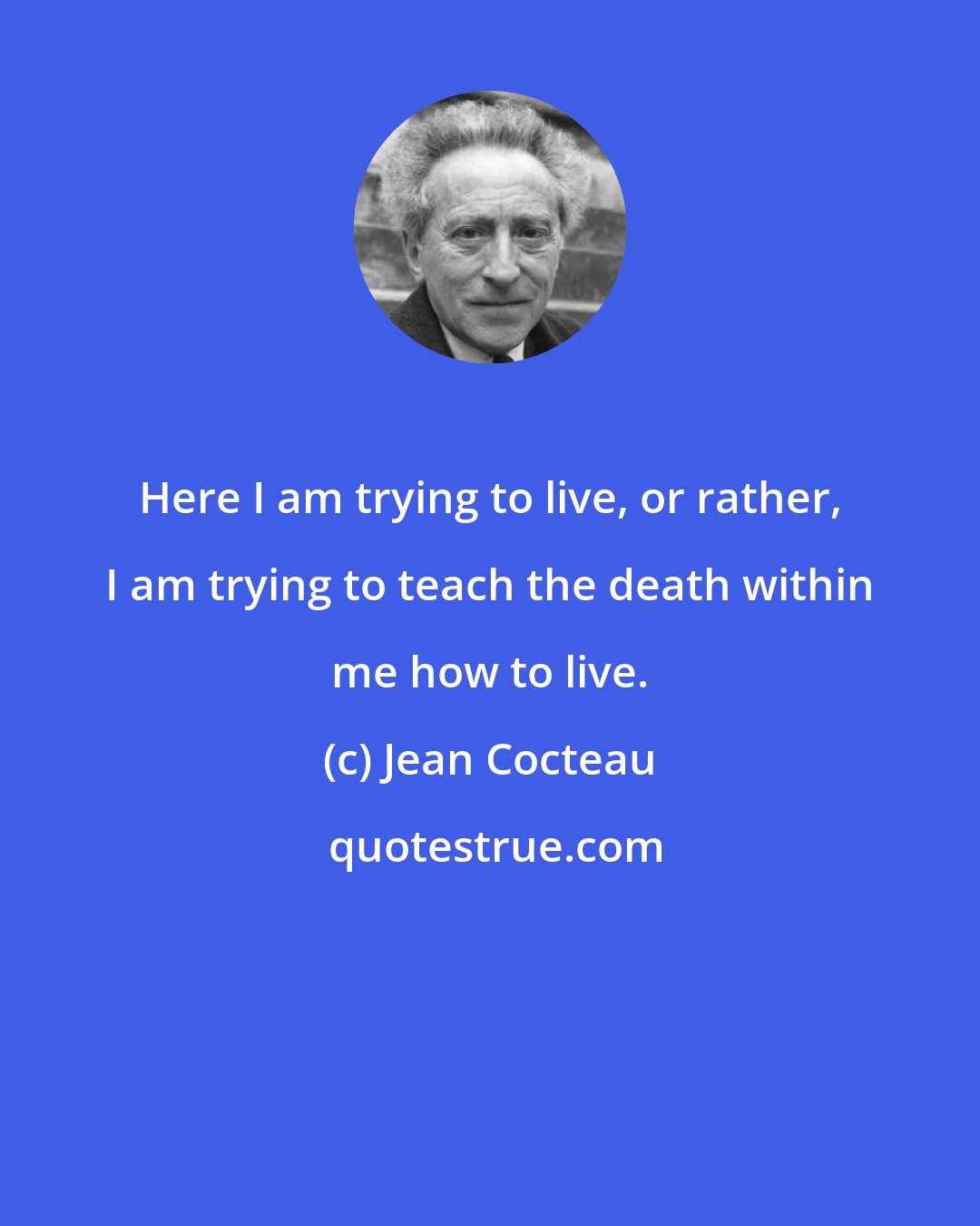 Jean Cocteau: Here I am trying to live, or rather, I am trying to teach the death within me how to live.