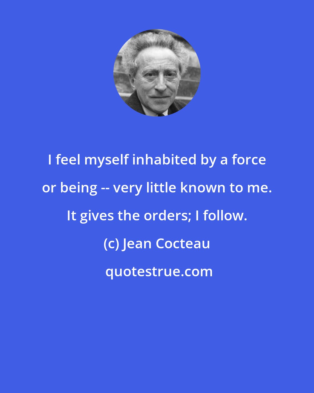 Jean Cocteau: I feel myself inhabited by a force or being -- very little known to me. It gives the orders; I follow.