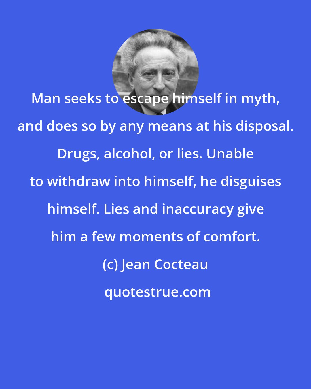 Jean Cocteau: Man seeks to escape himself in myth, and does so by any means at his disposal. Drugs, alcohol, or lies. Unable to withdraw into himself, he disguises himself. Lies and inaccuracy give him a few moments of comfort.