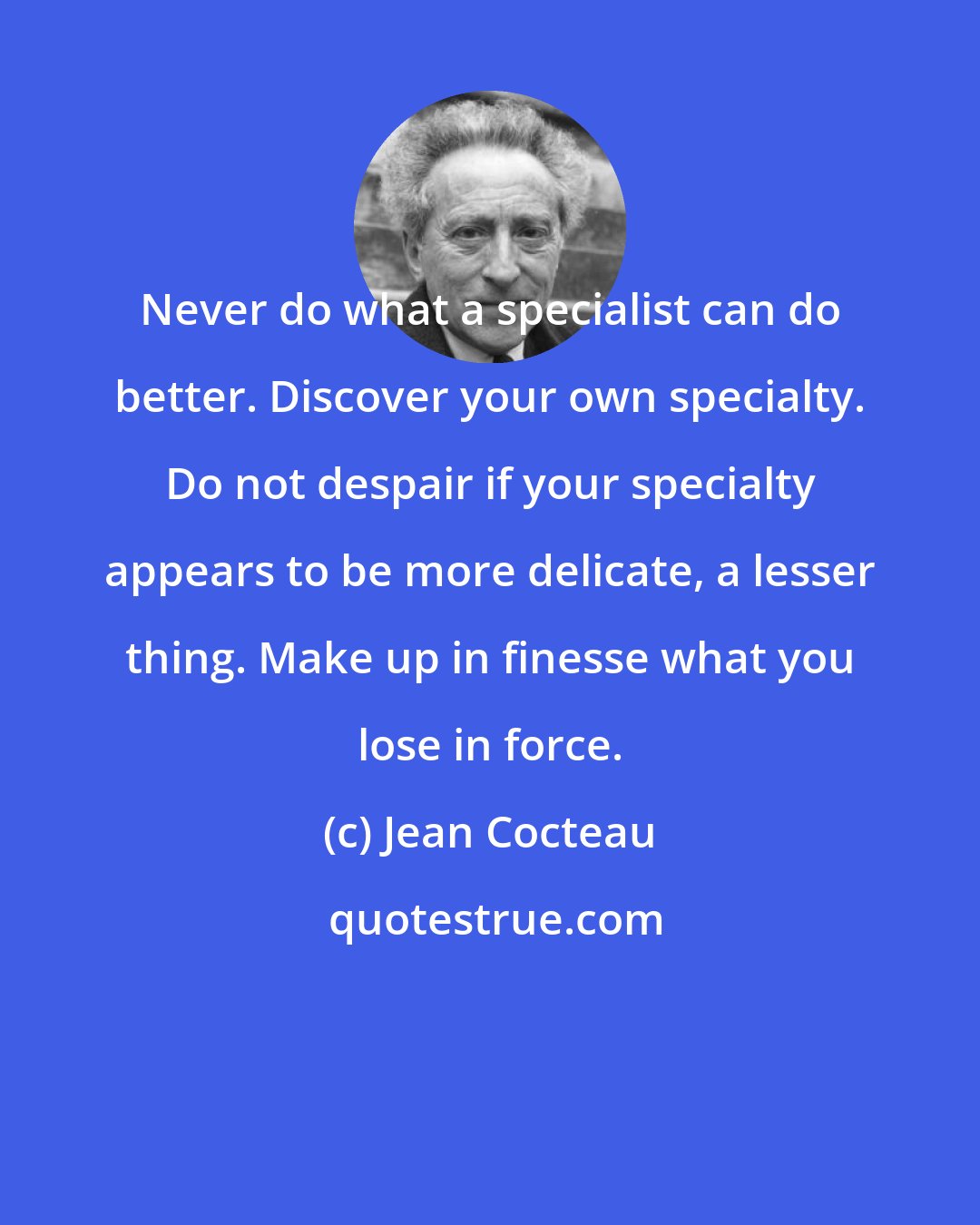 Jean Cocteau: Never do what a specialist can do better. Discover your own specialty. Do not despair if your specialty appears to be more delicate, a lesser thing. Make up in finesse what you lose in force.