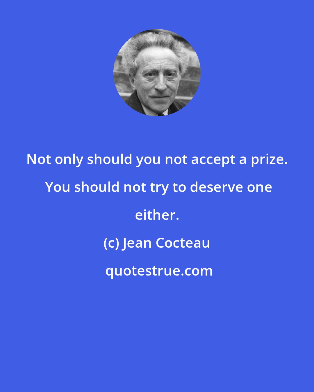 Jean Cocteau: Not only should you not accept a prize.  You should not try to deserve one either.