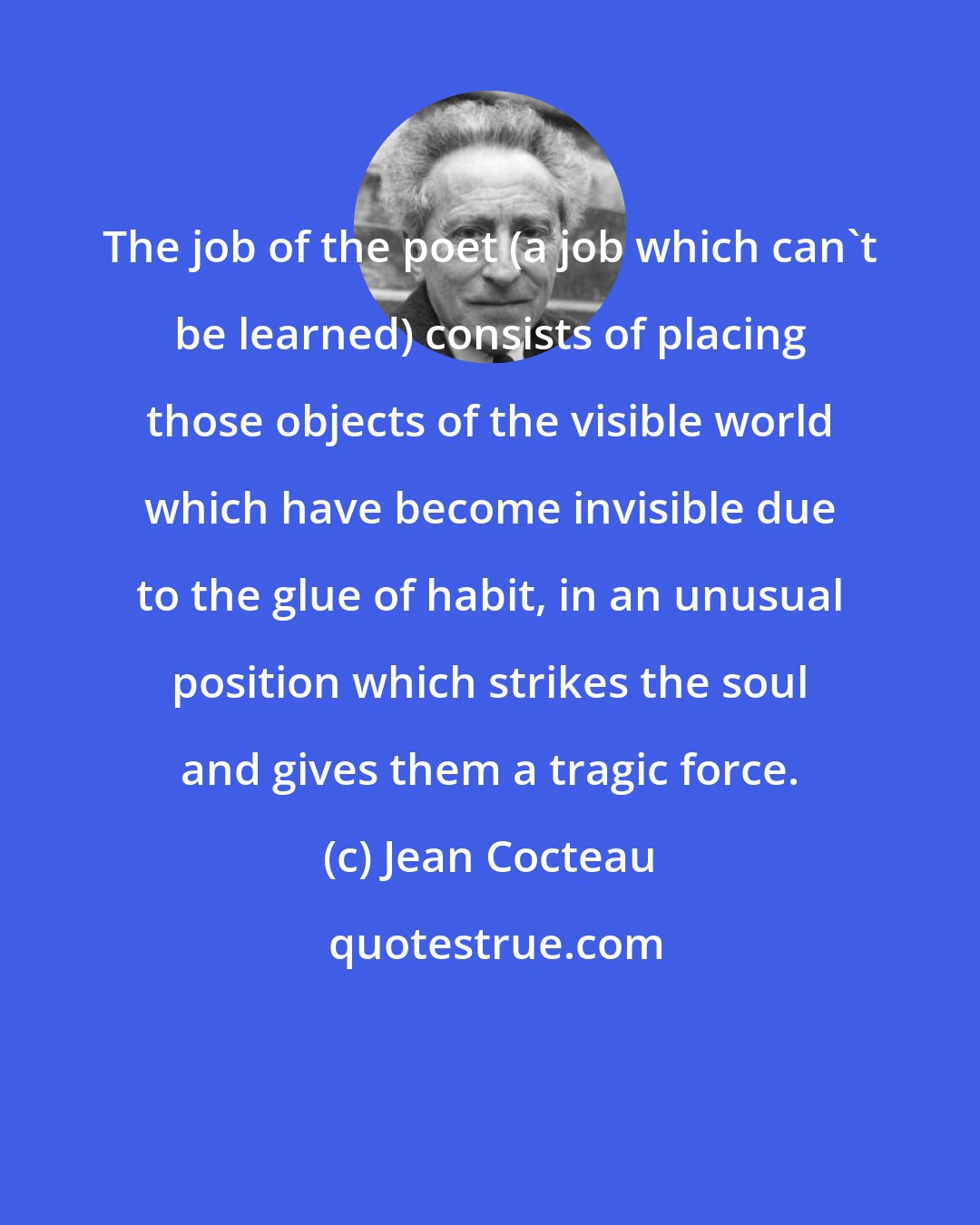 Jean Cocteau: The job of the poet (a job which can't be learned) consists of placing those objects of the visible world which have become invisible due to the glue of habit, in an unusual position which strikes the soul and gives them a tragic force.