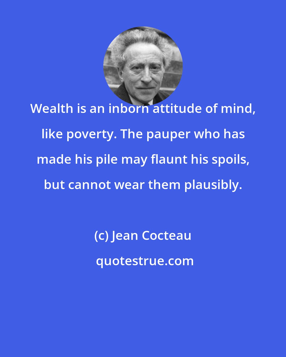 Jean Cocteau: Wealth is an inborn attitude of mind, like poverty. The pauper who has made his pile may flaunt his spoils, but cannot wear them plausibly.