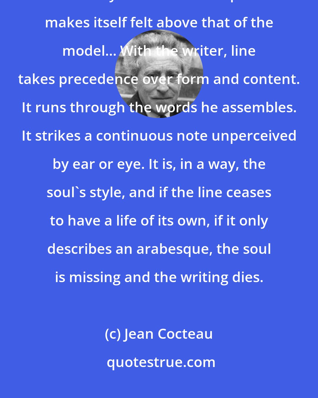 Jean Cocteau: What is line? It is life. A line must live at each point along its course in such a way that the artist's presence makes itself felt above that of the model... With the writer, line takes precedence over form and content. It runs through the words he assembles. It strikes a continuous note unperceived by ear or eye. It is, in a way, the soul's style, and if the line ceases to have a life of its own, if it only describes an arabesque, the soul is missing and the writing dies.