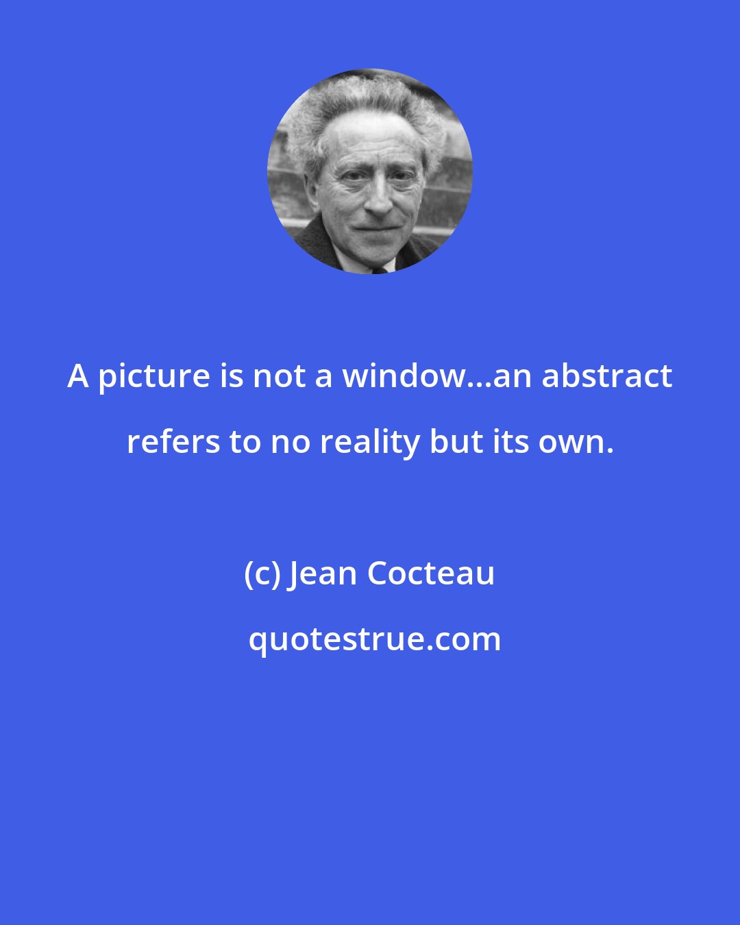 Jean Cocteau: A picture is not a window...an abstract refers to no reality but its own.