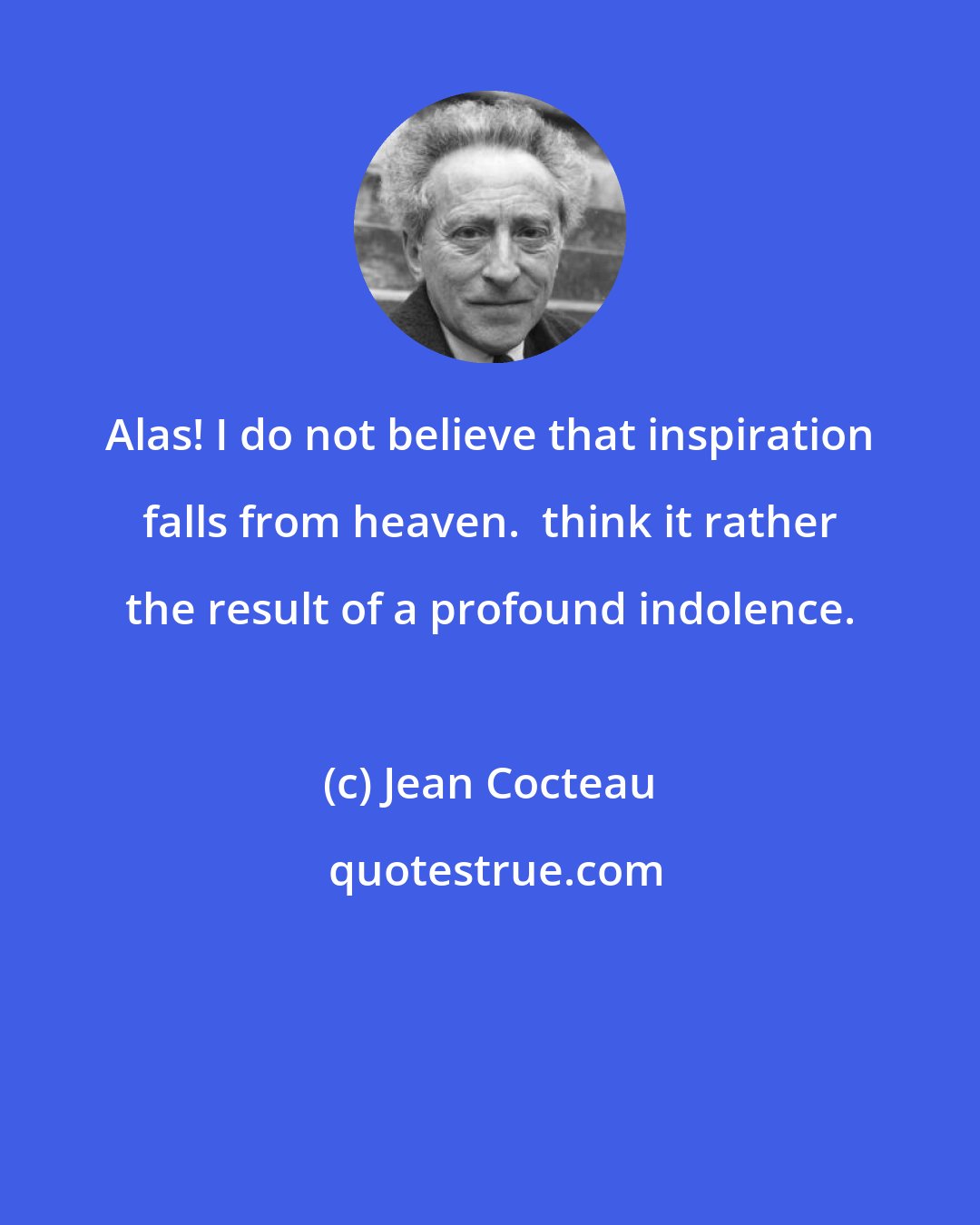 Jean Cocteau: Alas! I do not believe that inspiration falls from heaven.  think it rather the result of a profound indolence.