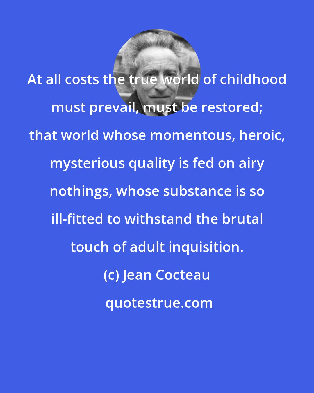 Jean Cocteau: At all costs the true world of childhood must prevail, must be restored; that world whose momentous, heroic, mysterious quality is fed on airy nothings, whose substance is so ill-fitted to withstand the brutal touch of adult inquisition.