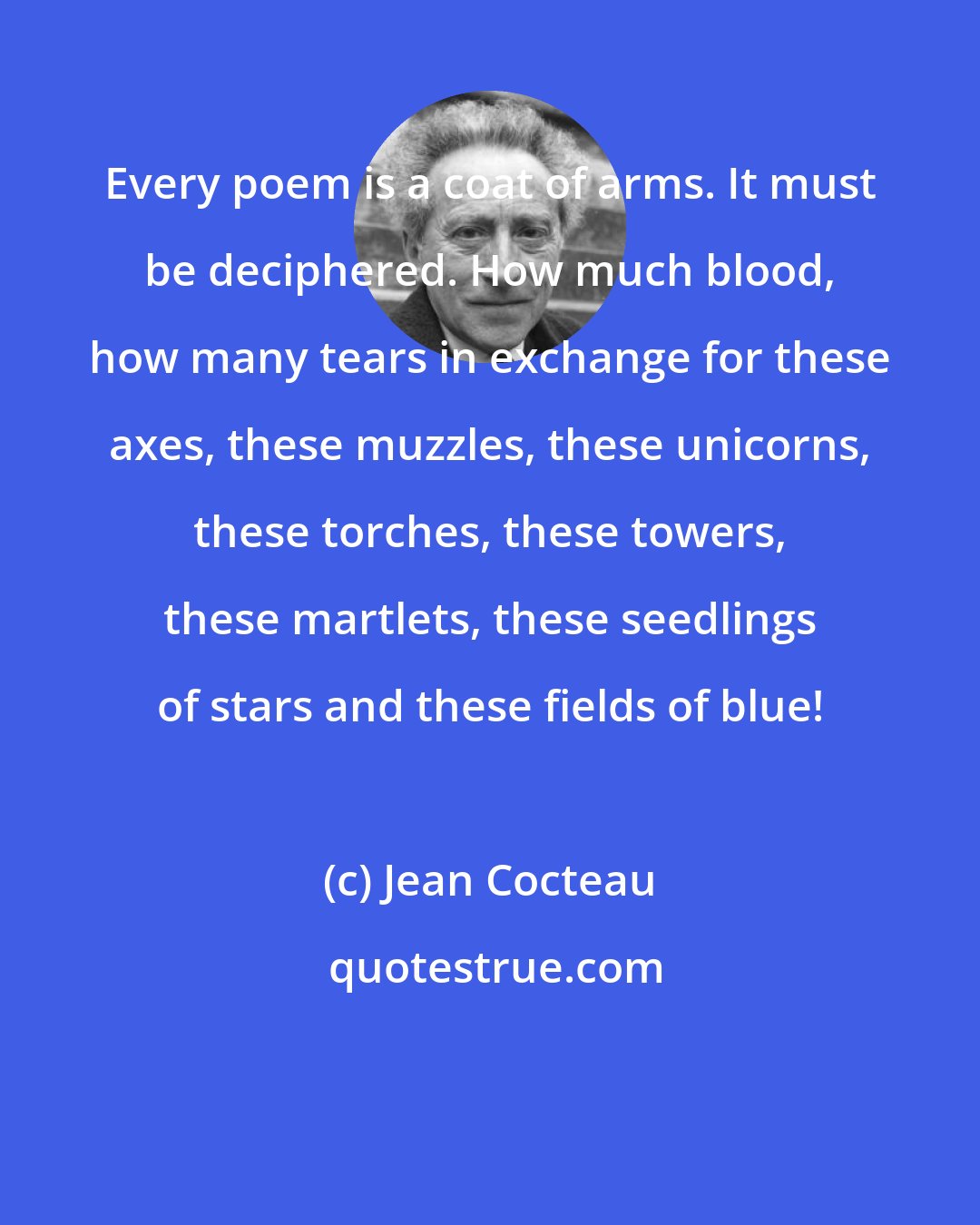 Jean Cocteau: Every poem is a coat of arms. It must be deciphered. How much blood, how many tears in exchange for these axes, these muzzles, these unicorns, these torches, these towers, these martlets, these seedlings of stars and these fields of blue!