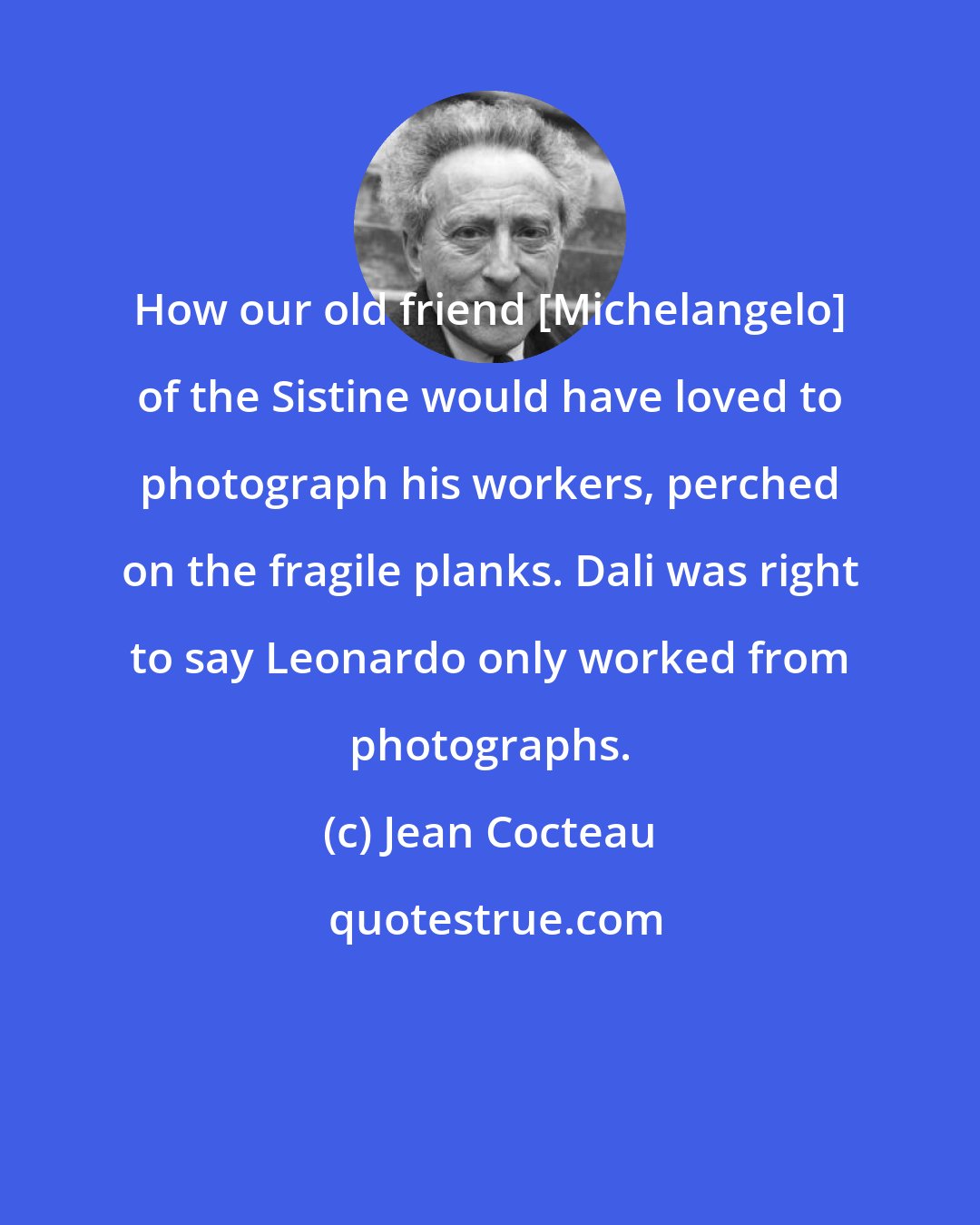 Jean Cocteau: How our old friend [Michelangelo] of the Sistine would have loved to photograph his workers, perched on the fragile planks. Dali was right to say Leonardo only worked from photographs.