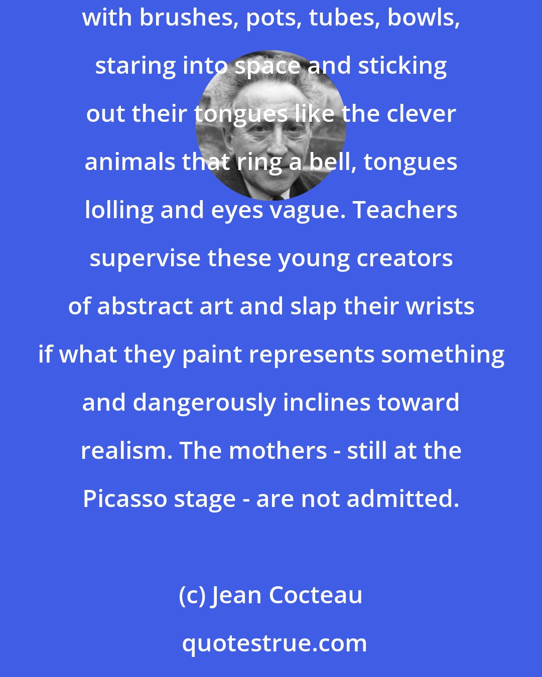 Jean Cocteau: I shall never forget what I saw at the Museum of Modern Art: in a spotless schoolroom, fifty little girls painting away at tables covered with brushes, pots, tubes, bowls, staring into space and sticking out their tongues like the clever animals that ring a bell, tongues lolling and eyes vague. Teachers supervise these young creators of abstract art and slap their wrists if what they paint represents something and dangerously inclines toward realism. The mothers - still at the Picasso stage - are not admitted.