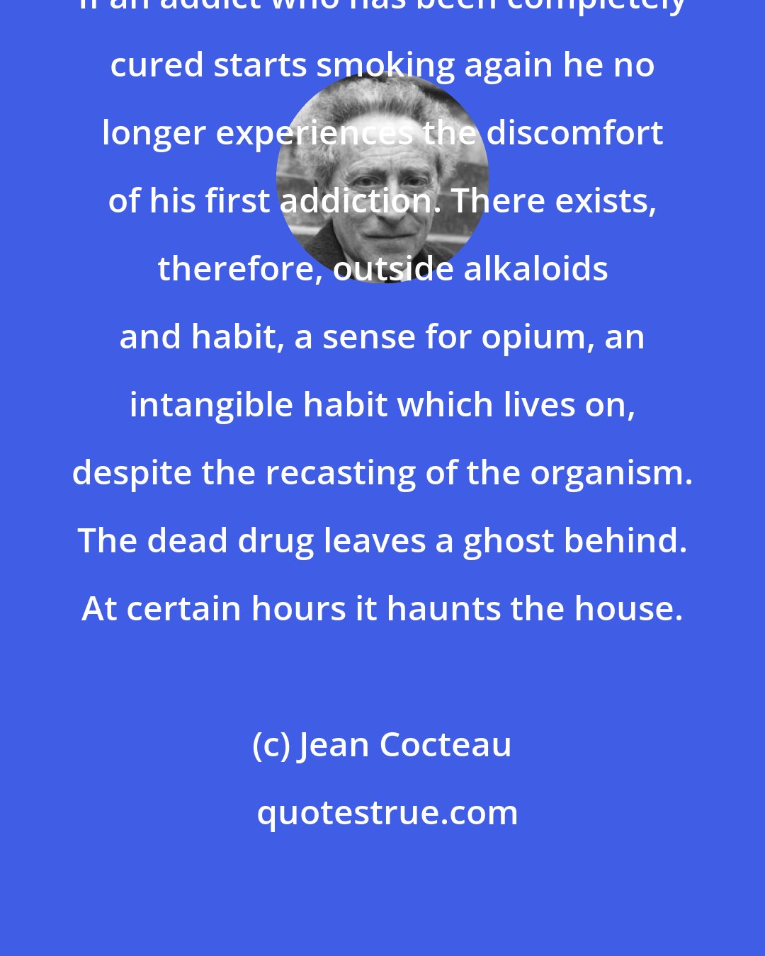 Jean Cocteau: If an addict who has been completely cured starts smoking again he no longer experiences the discomfort of his first addiction. There exists, therefore, outside alkaloids and habit, a sense for opium, an intangible habit which lives on, despite the recasting of the organism. The dead drug leaves a ghost behind. At certain hours it haunts the house.