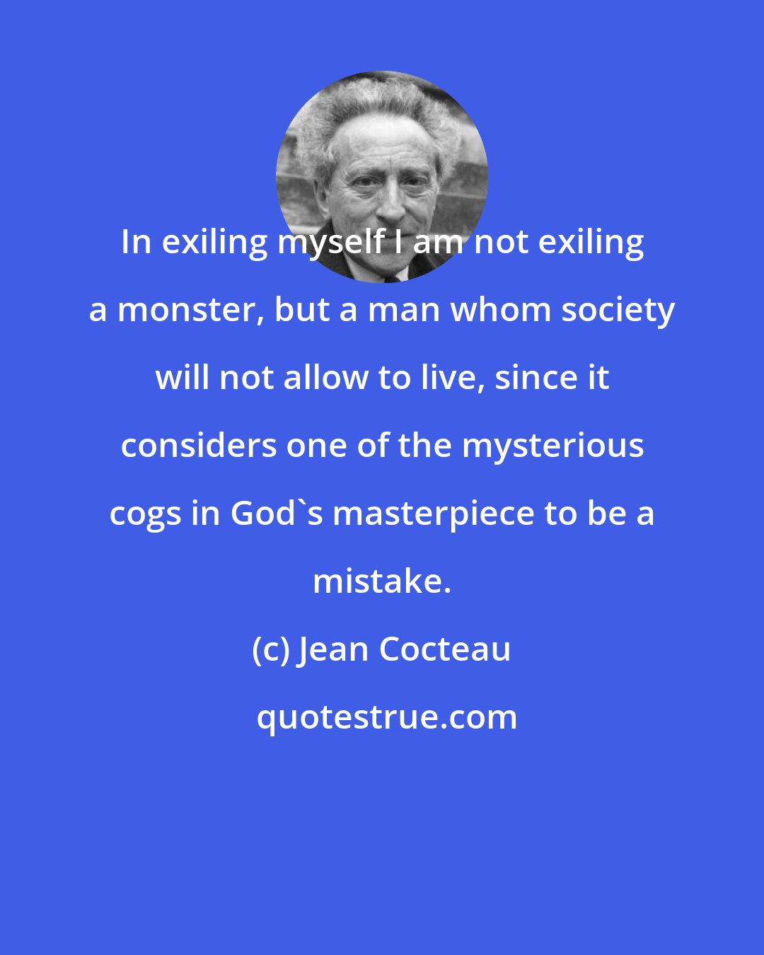 Jean Cocteau: In exiling myself I am not exiling a monster, but a man whom society will not allow to live, since it considers one of the mysterious cogs in God's masterpiece to be a mistake.