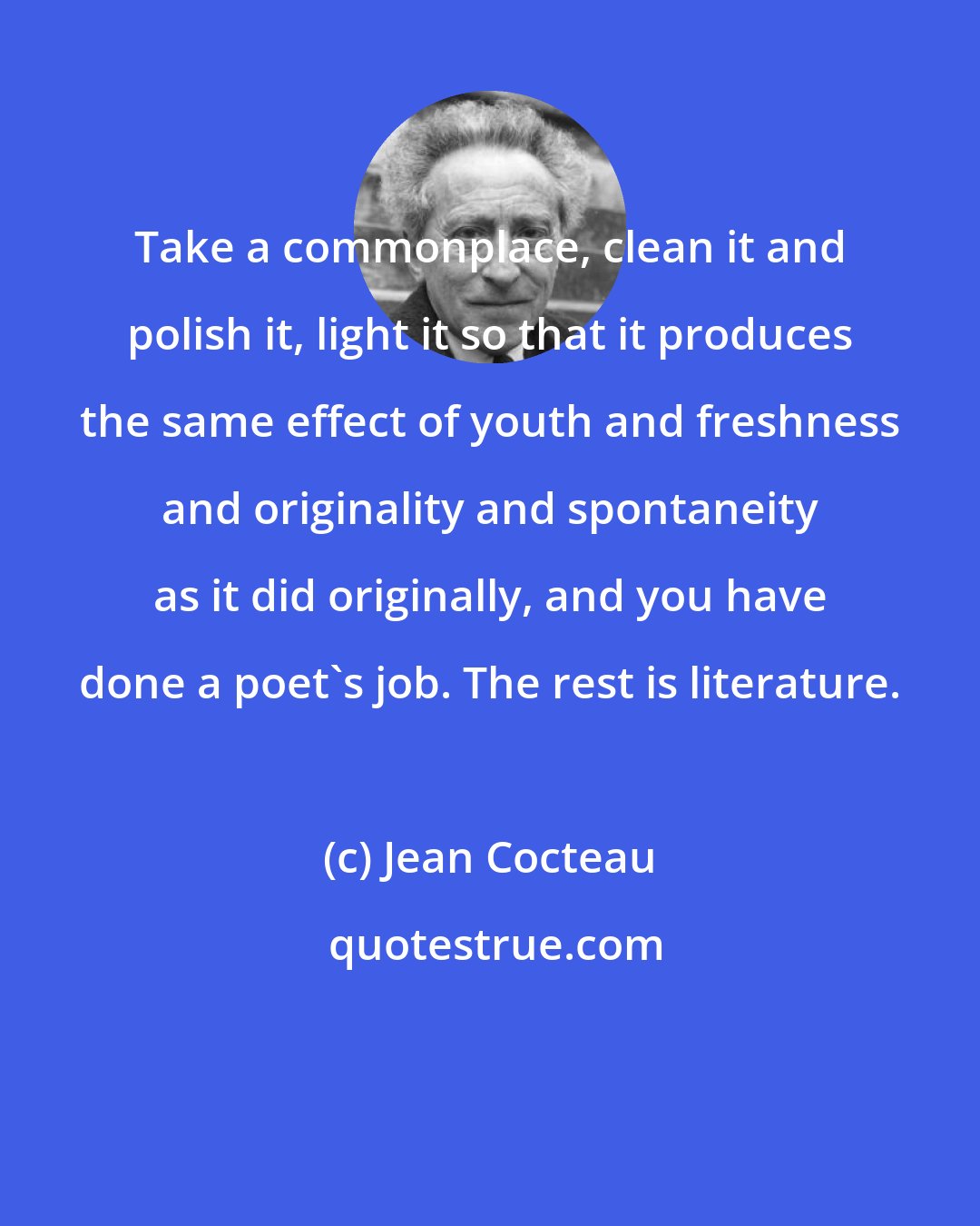 Jean Cocteau: Take a commonplace, clean it and polish it, light it so that it produces the same effect of youth and freshness and originality and spontaneity as it did originally, and you have done a poet's job. The rest is literature.