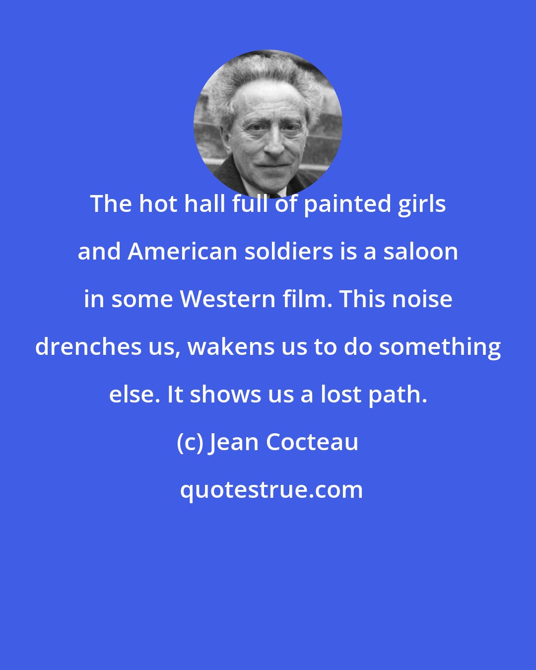 Jean Cocteau: The hot hall full of painted girls and American soldiers is a saloon in some Western film. This noise drenches us, wakens us to do something else. It shows us a lost path.