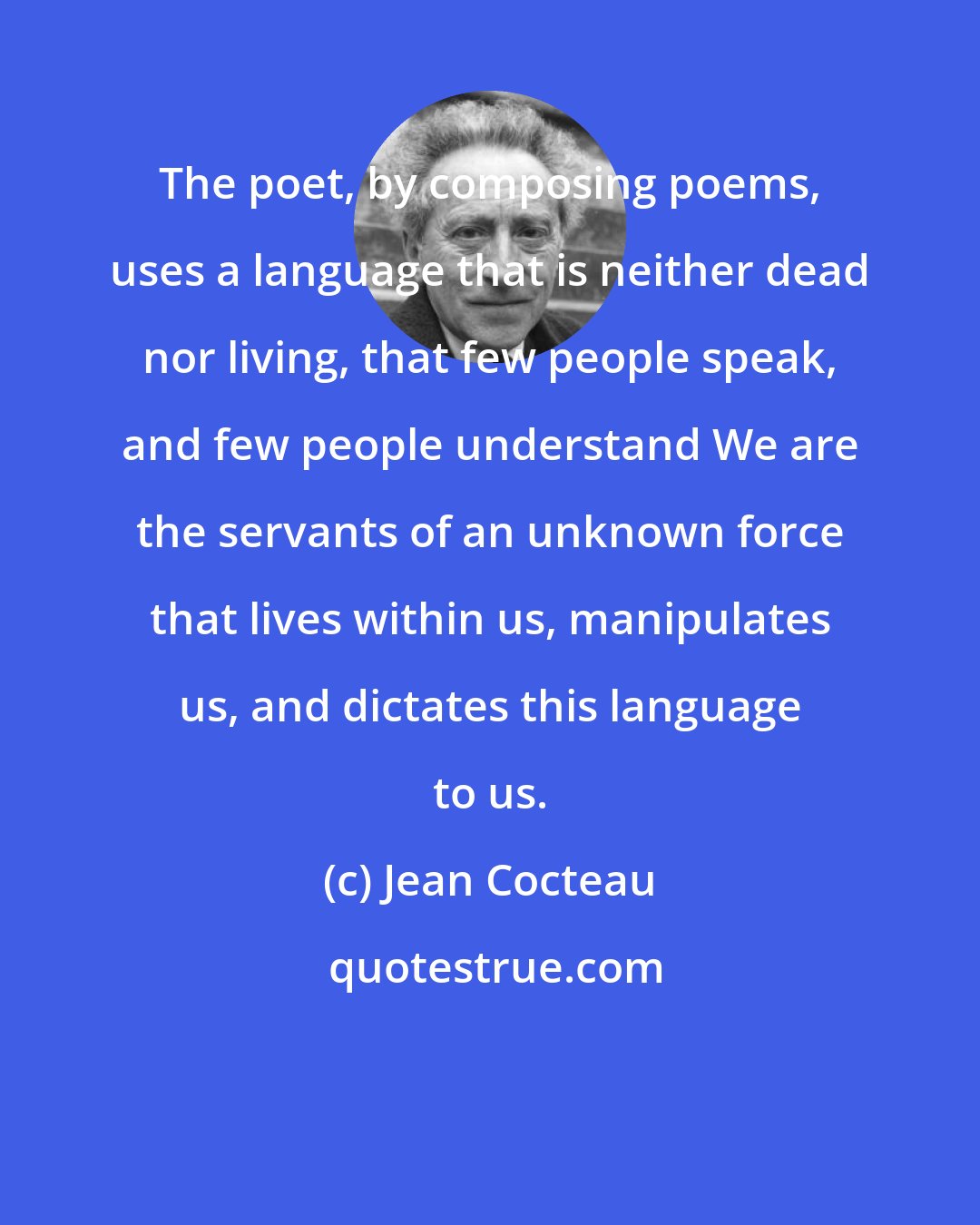 Jean Cocteau: The poet, by composing poems, uses a language that is neither dead nor living, that few people speak, and few people understand We are the servants of an unknown force that lives within us, manipulates us, and dictates this language to us.