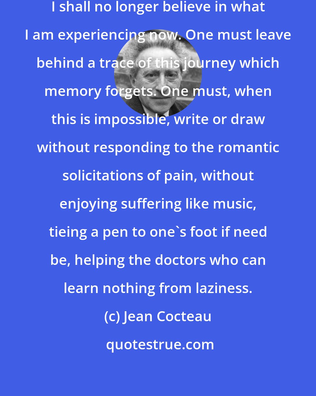 Jean Cocteau: In two weeks, despite these notes, I shall no longer believe in what I am experiencing now. One must leave behind a trace of this journey which memory forgets. One must, when this is impossible, write or draw without responding to the romantic solicitations of pain, without enjoying suffering like music, tieing a pen to one's foot if need be, helping the doctors who can learn nothing from laziness.