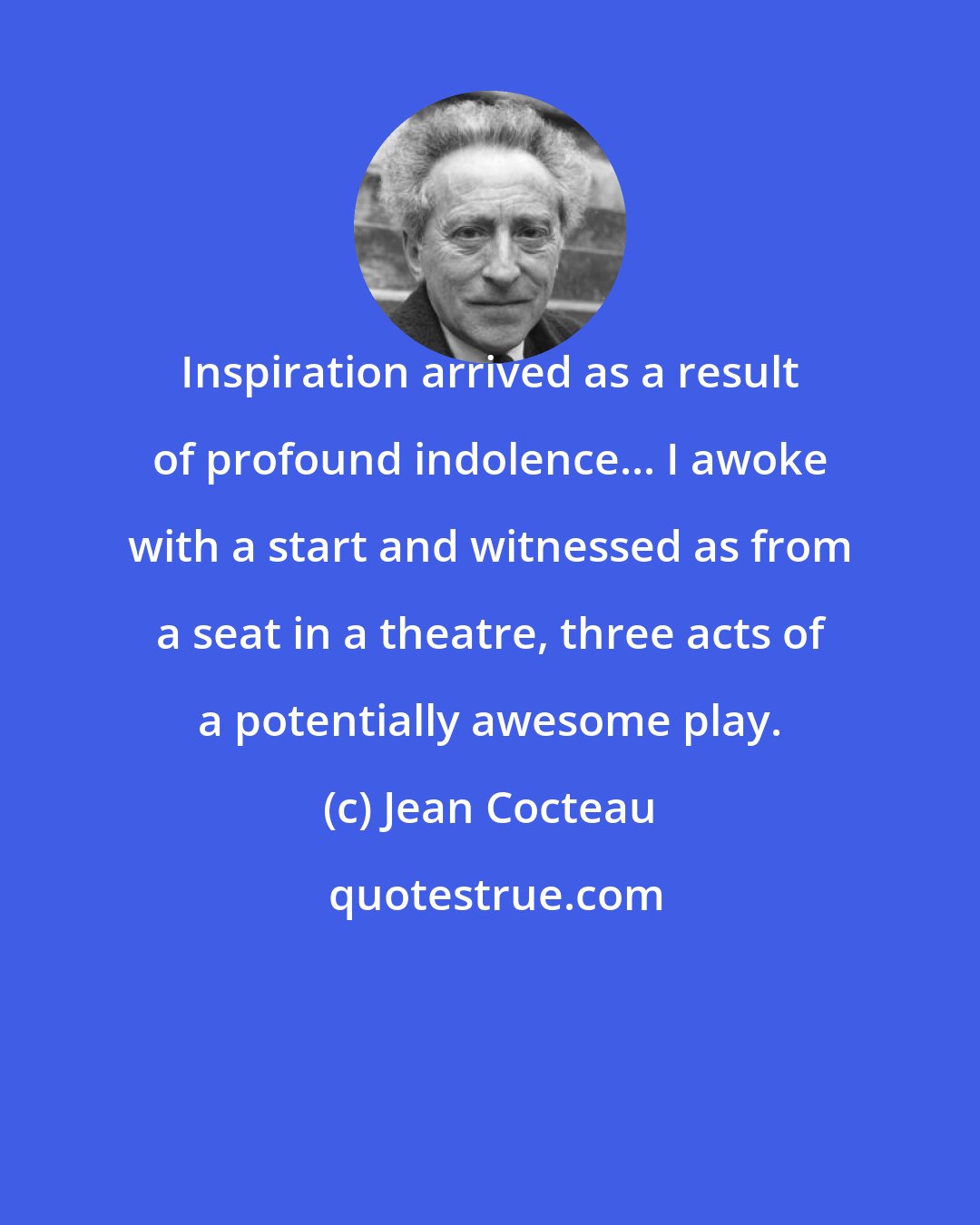 Jean Cocteau: Inspiration arrived as a result of profound indolence... I awoke with a start and witnessed as from a seat in a theatre, three acts of a potentially awesome play.
