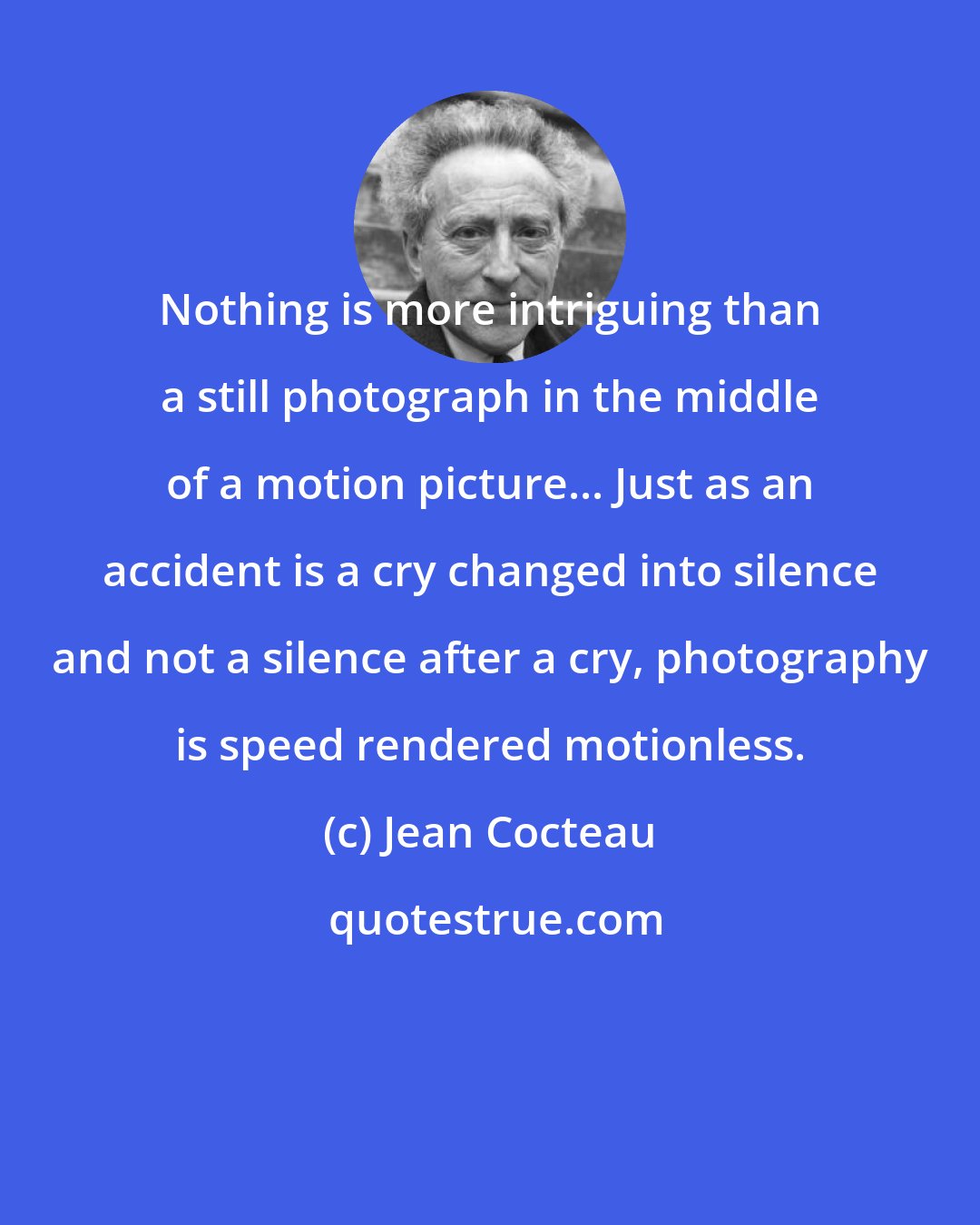 Jean Cocteau: Nothing is more intriguing than a still photograph in the middle of a motion picture... Just as an accident is a cry changed into silence and not a silence after a cry, photography is speed rendered motionless.