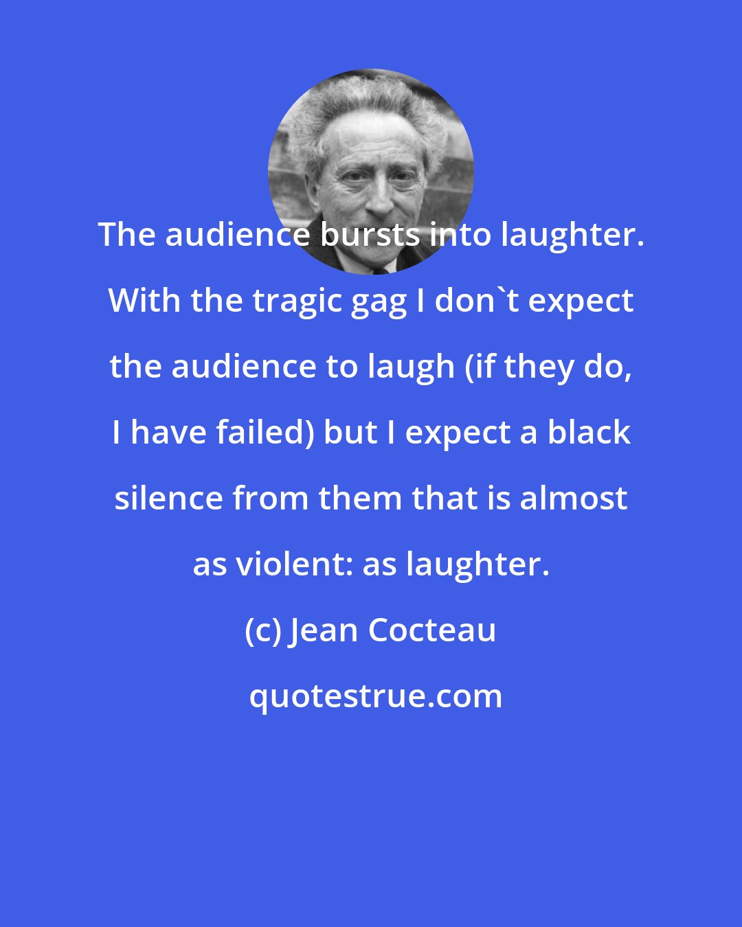 Jean Cocteau: The audience bursts into laughter. With the tragic gag I don't expect the audience to laugh (if they do, I have failed) but I expect a black silence from them that is almost as violent: as laughter.