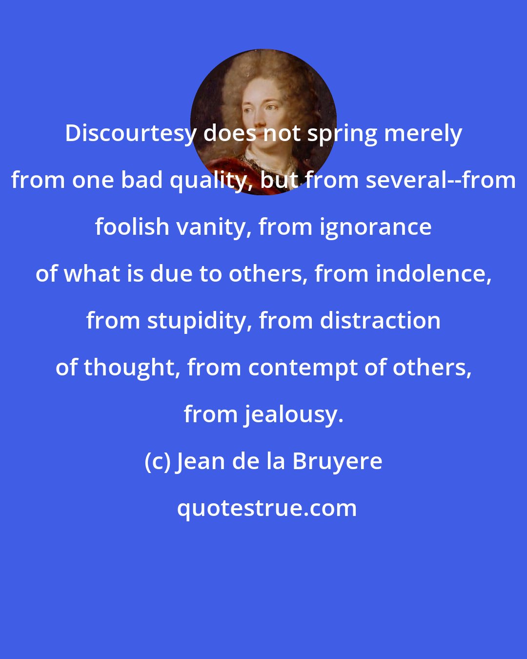 Jean de la Bruyere: Discourtesy does not spring merely from one bad quality, but from several--from foolish vanity, from ignorance of what is due to others, from indolence, from stupidity, from distraction of thought, from contempt of others, from jealousy.
