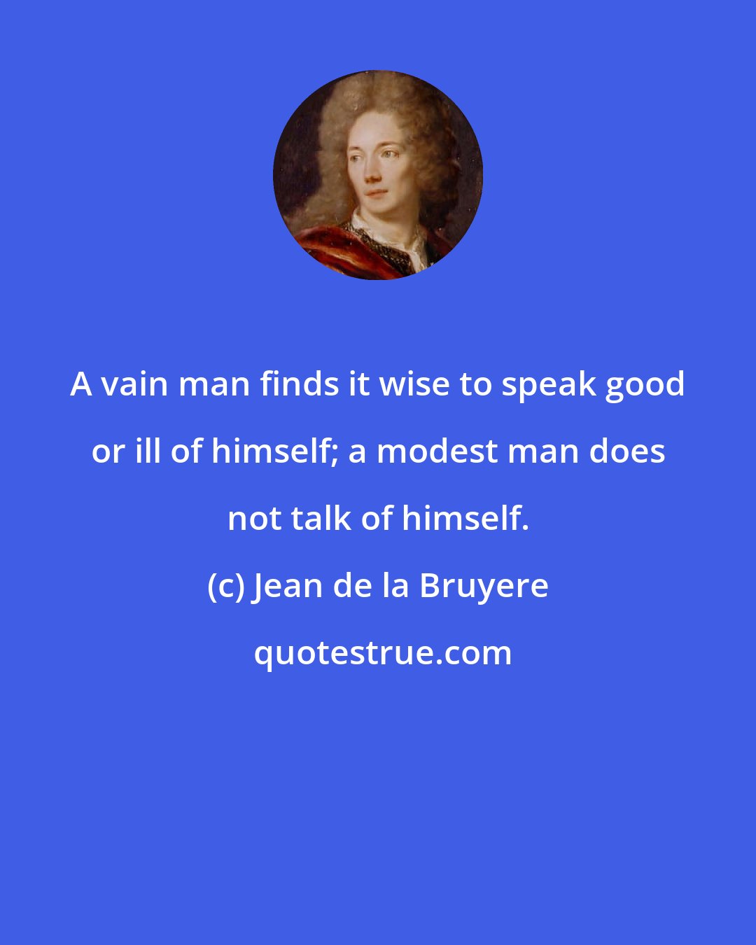 Jean de la Bruyere: A vain man finds it wise to speak good or ill of himself; a modest man does not talk of himself.