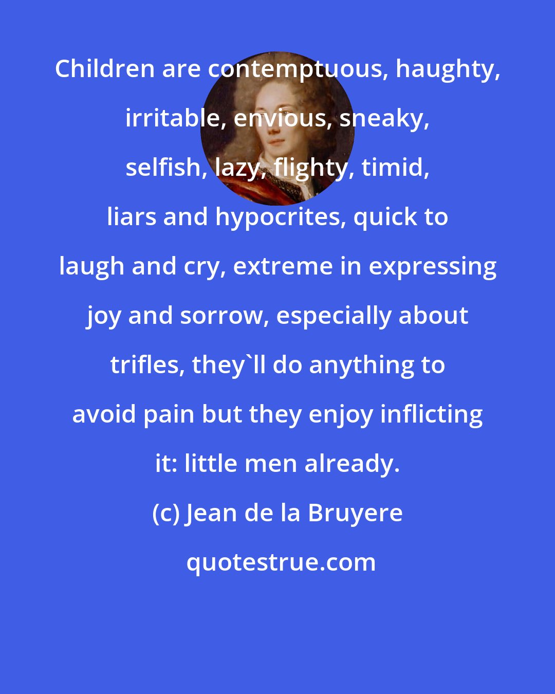 Jean de la Bruyere: Children are contemptuous, haughty, irritable, envious, sneaky, selfish, lazy, flighty, timid, liars and hypocrites, quick to laugh and cry, extreme in expressing joy and sorrow, especially about trifles, they'll do anything to avoid pain but they enjoy inflicting it: little men already.
