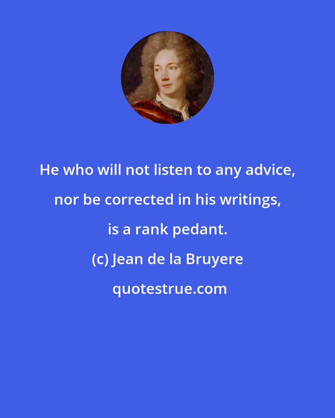 Jean de la Bruyere: He who will not listen to any advice, nor be corrected in his writings, is a rank pedant.