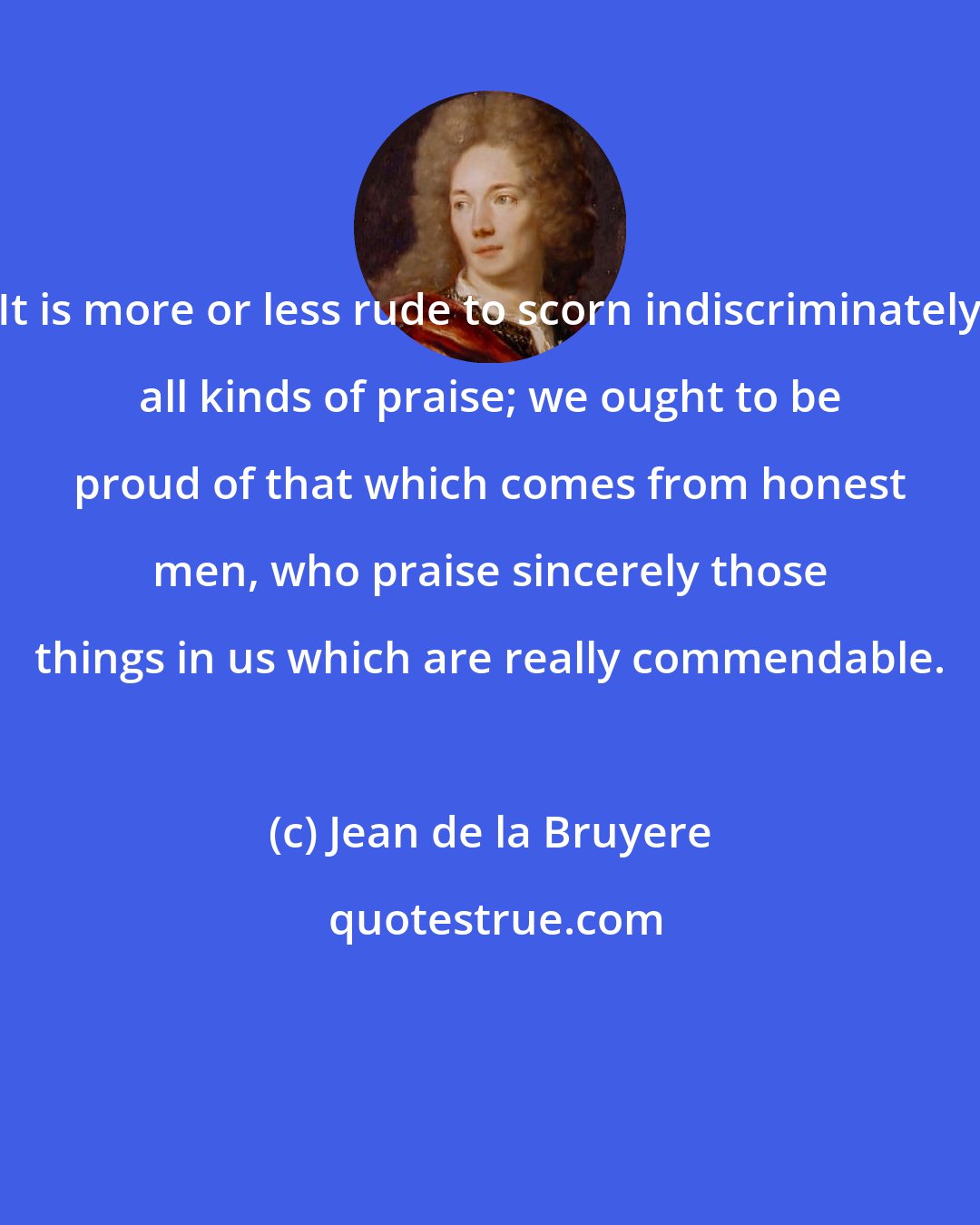 Jean de la Bruyere: It is more or less rude to scorn indiscriminately all kinds of praise; we ought to be proud of that which comes from honest men, who praise sincerely those things in us which are really commendable.