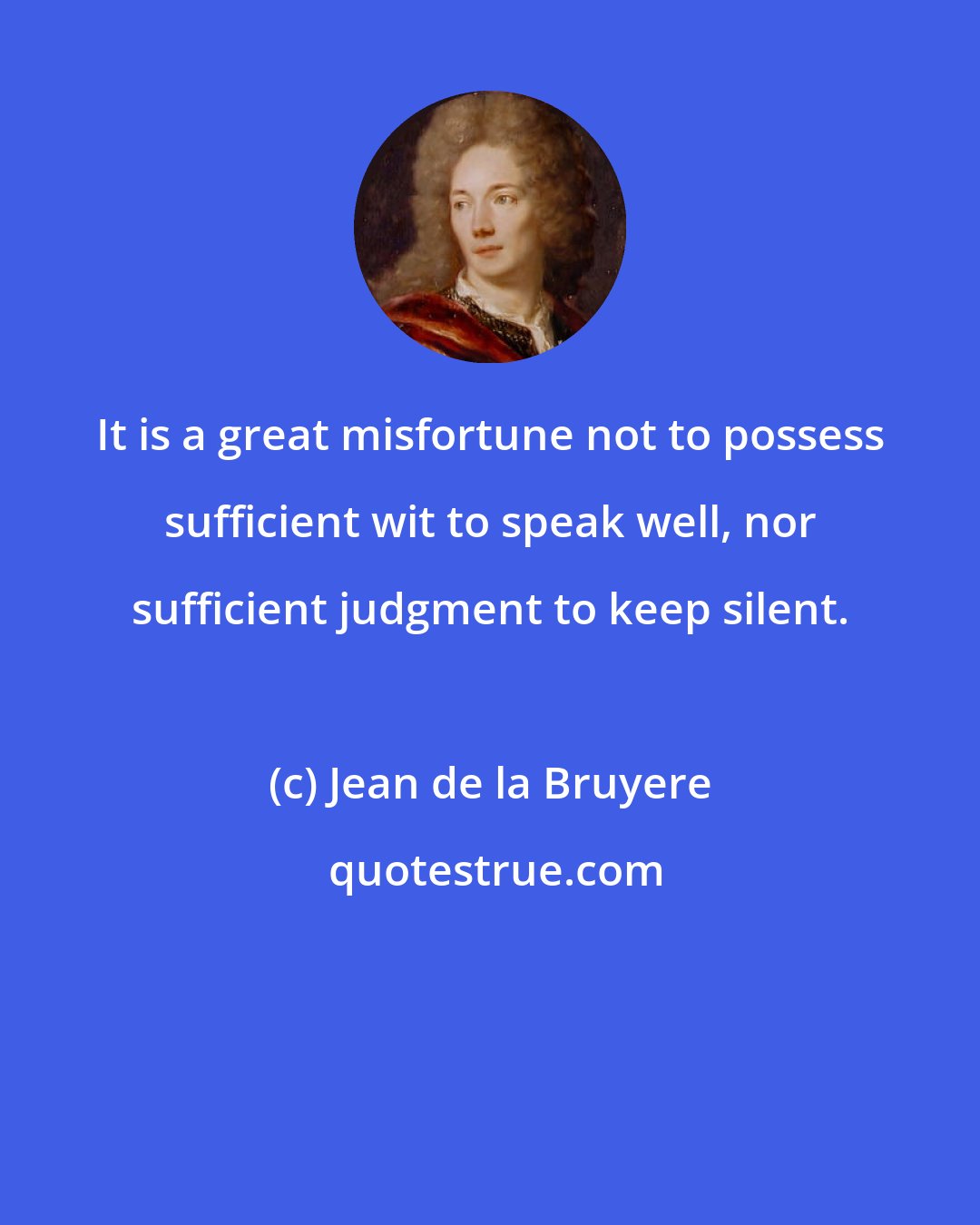 Jean de la Bruyere: It is a great misfortune not to possess sufficient wit to speak well, nor sufficient judgment to keep silent.
