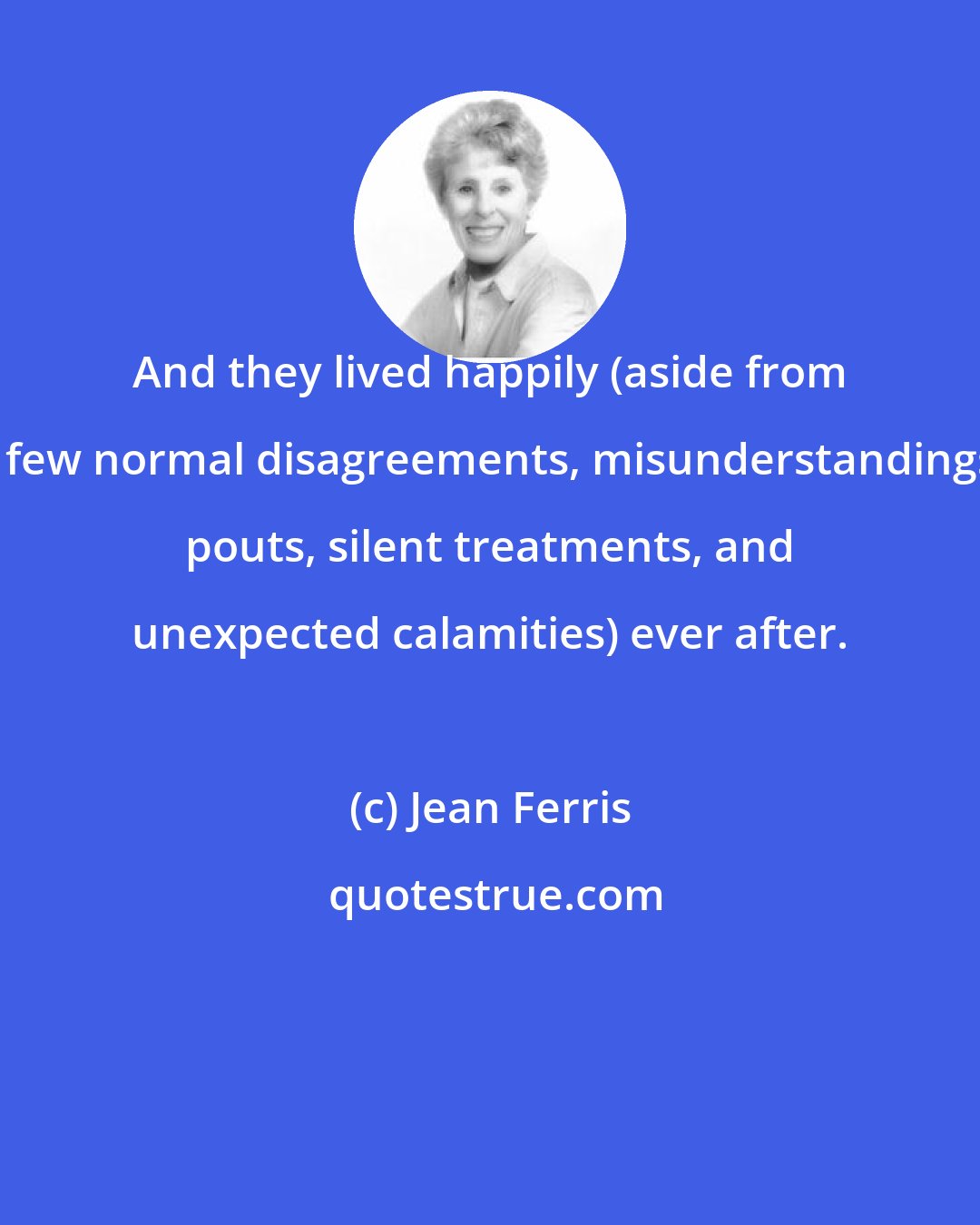 Jean Ferris: And they lived happily (aside from a few normal disagreements, misunderstandings, pouts, silent treatments, and unexpected calamities) ever after.