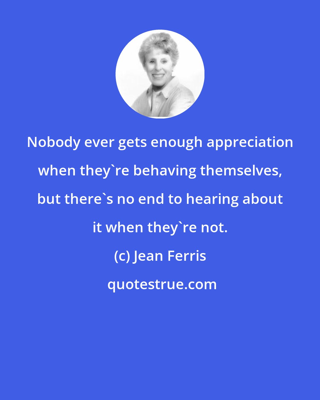 Jean Ferris: Nobody ever gets enough appreciation when they're behaving themselves, but there's no end to hearing about it when they're not.