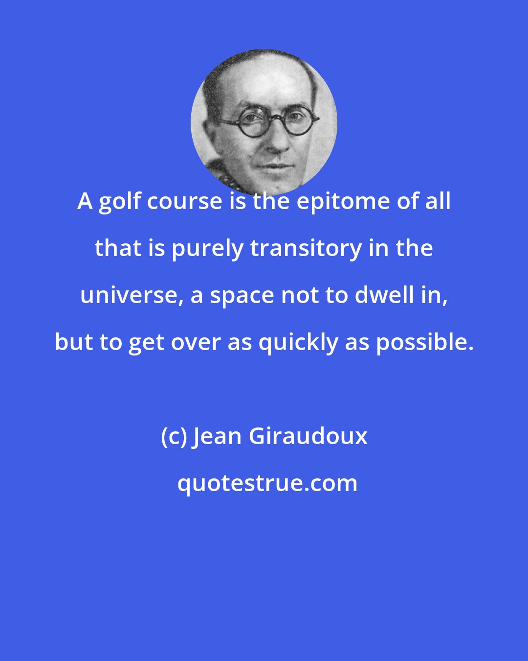 Jean Giraudoux: A golf course is the epitome of all that is purely transitory in the universe, a space not to dwell in, but to get over as quickly as possible.