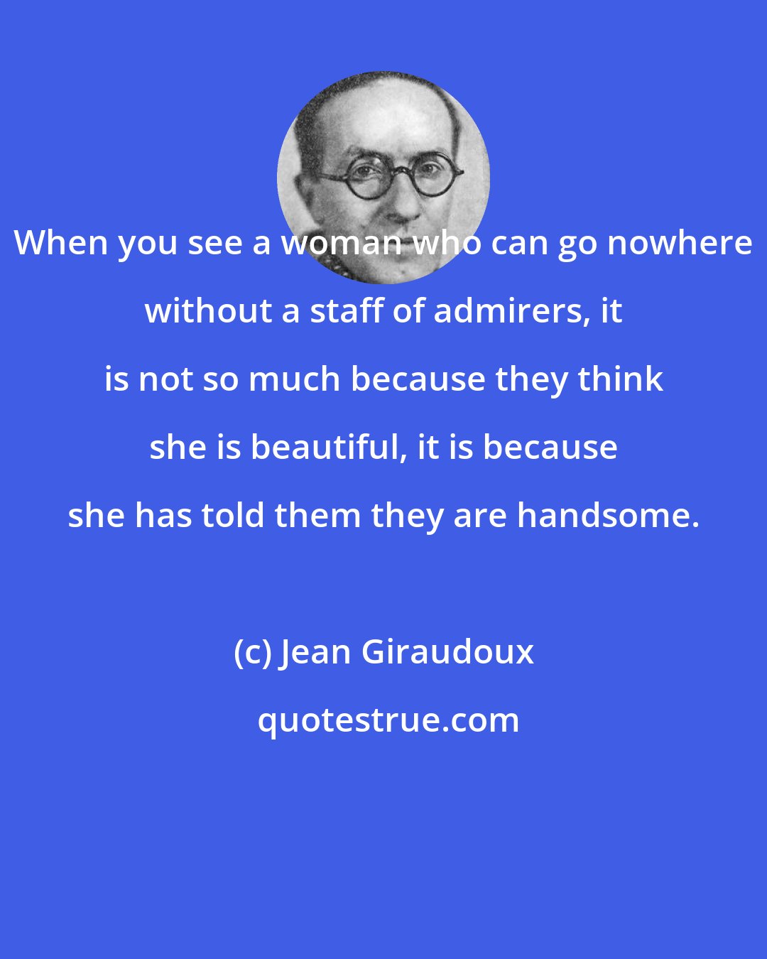 Jean Giraudoux: When you see a woman who can go nowhere without a staff of admirers, it is not so much because they think she is beautiful, it is because she has told them they are handsome.