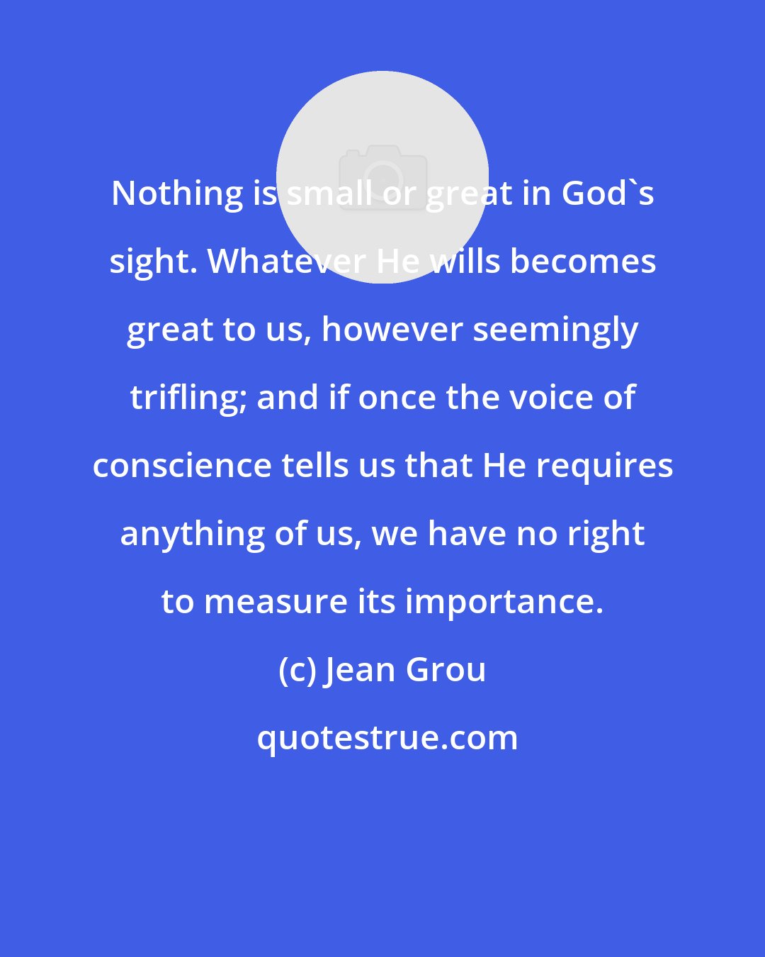 Jean Grou: Nothing is small or great in God's sight. Whatever He wills becomes great to us, however seemingly trifling; and if once the voice of conscience tells us that He requires anything of us, we have no right to measure its importance.