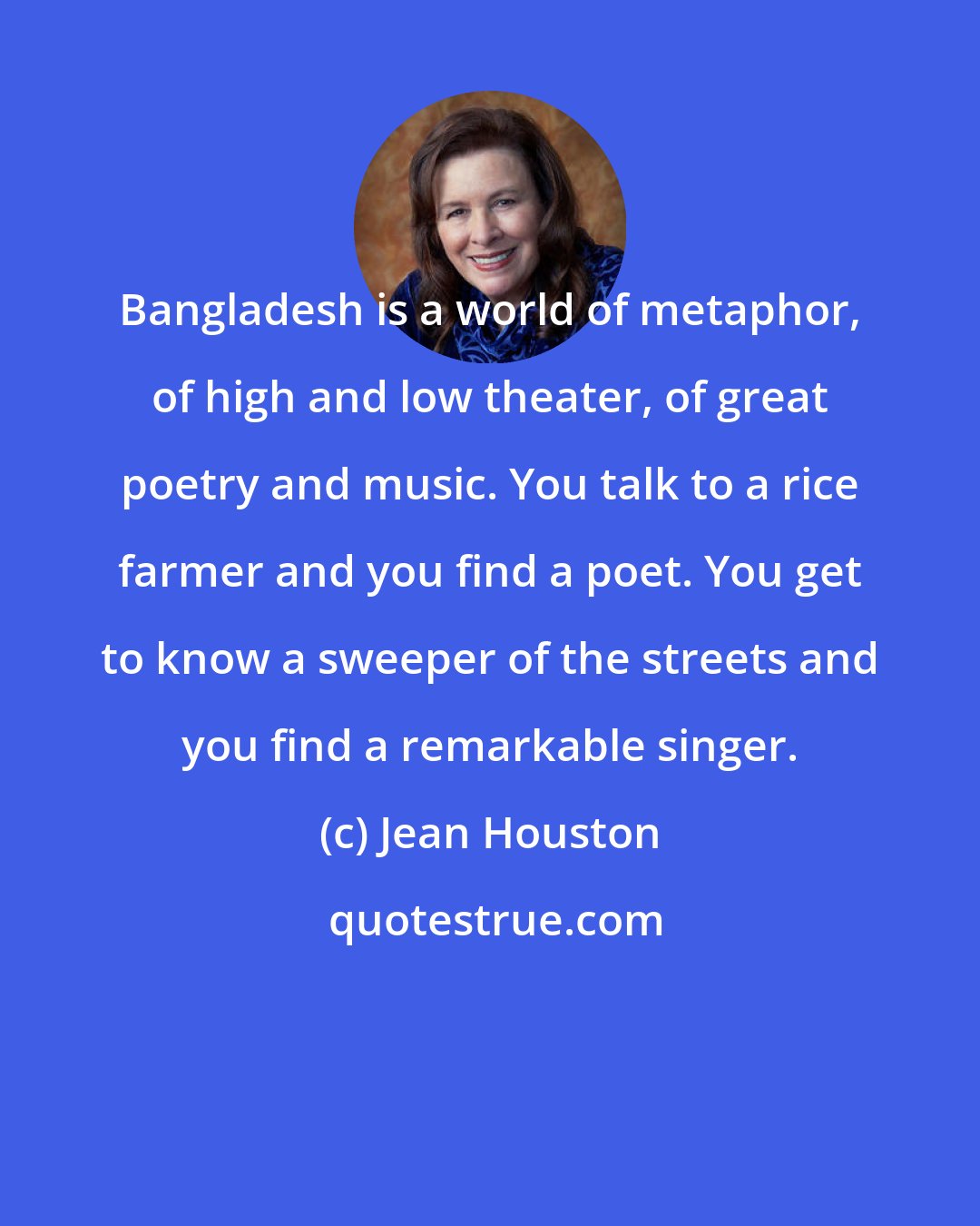 Jean Houston: Bangladesh is a world of metaphor, of high and low theater, of great poetry and music. You talk to a rice farmer and you find a poet. You get to know a sweeper of the streets and you find a remarkable singer.