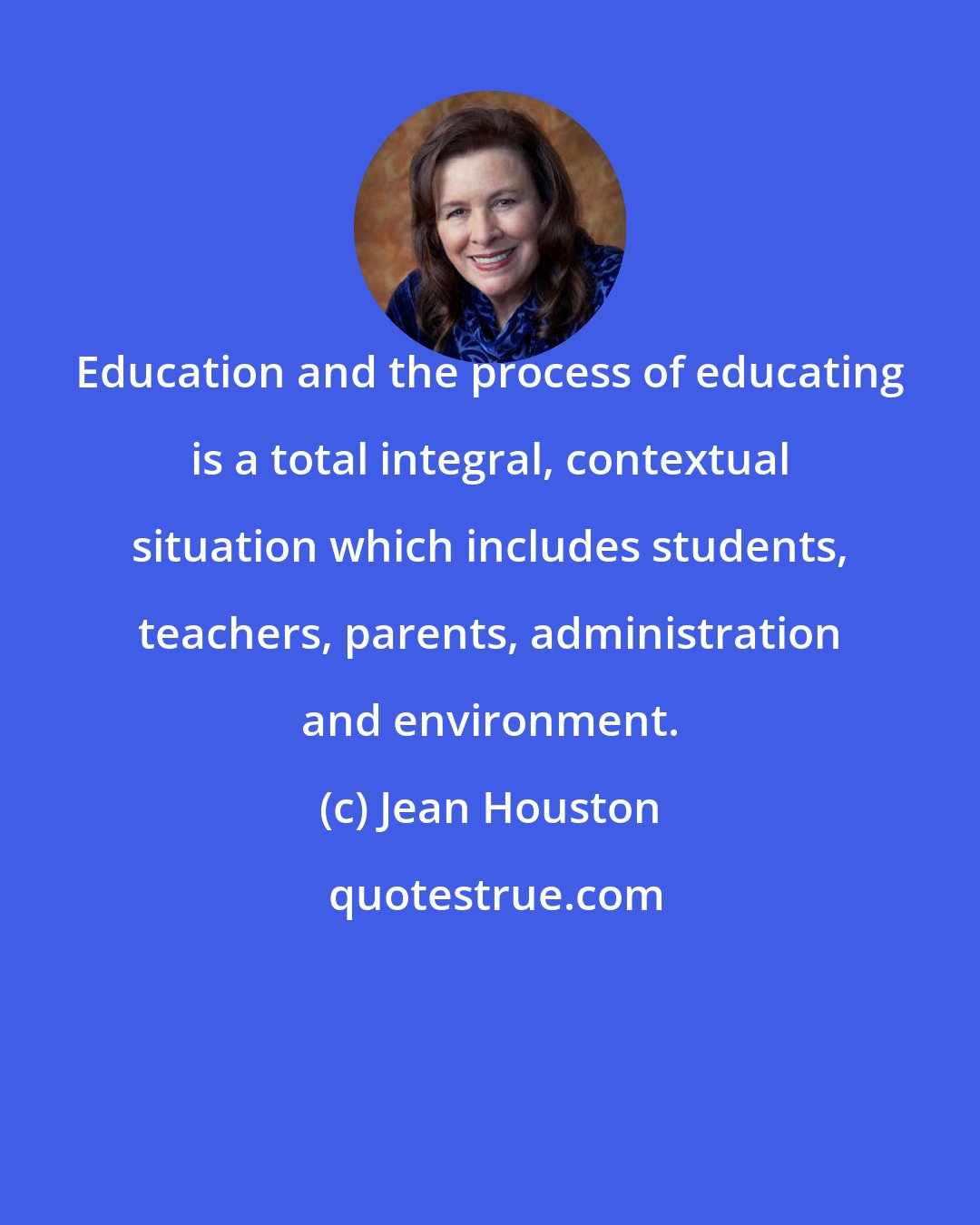 Jean Houston: Education and the process of educating is a total integral, contextual situation which includes students, teachers, parents, administration and environment.