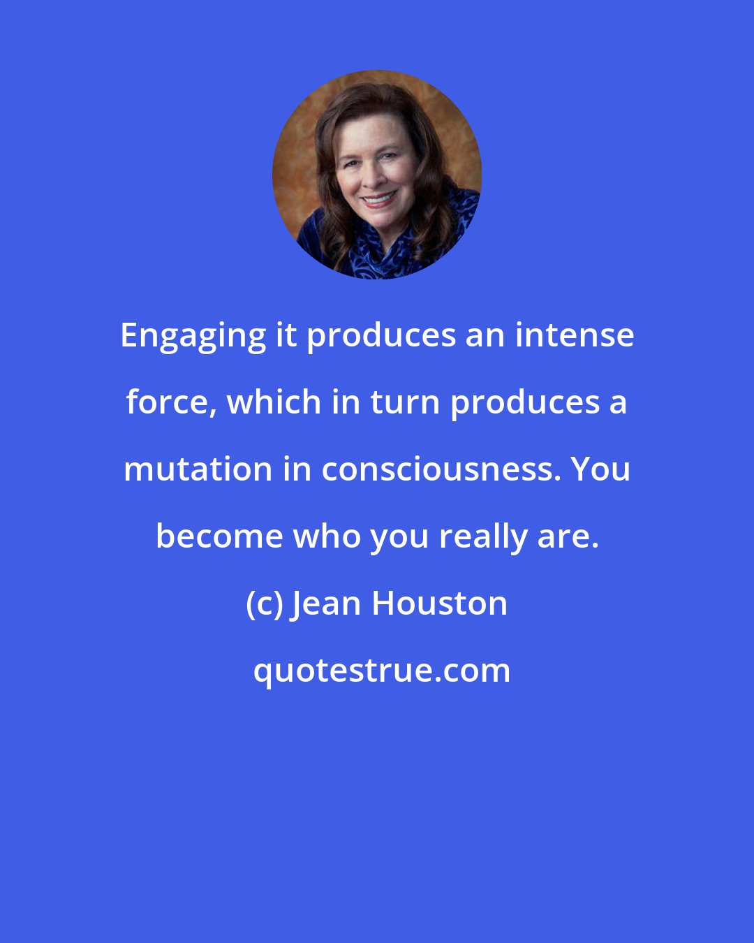 Jean Houston: Engaging it produces an intense force, which in turn produces a mutation in consciousness. You become who you really are.